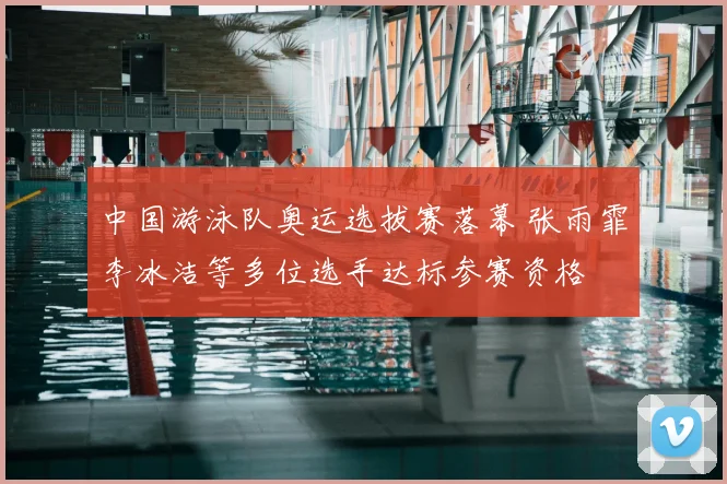 中国游泳队奥运选拔赛落幕 张雨霏李冰洁等多位选手达标参赛资格