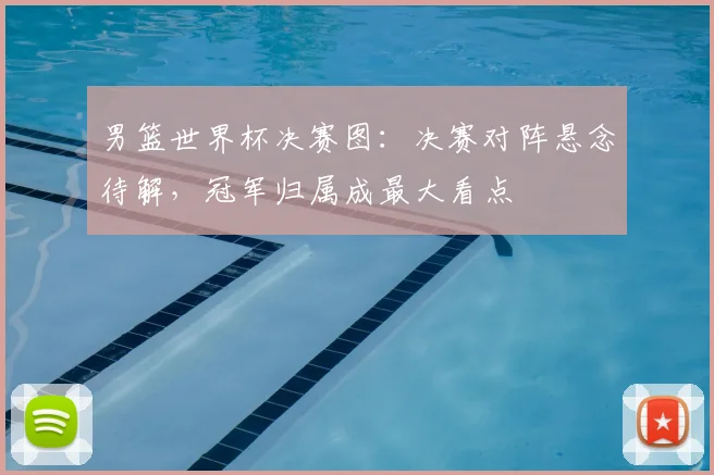 男篮世界杯决赛图：决赛对阵悬念待解，冠军归属成最大看点