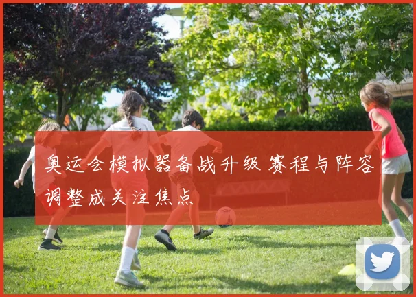 奥运会模拟器备战升级 赛程与阵容调整成关注焦点