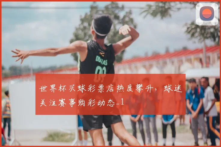世界杯买球彩票店热度攀升，球迷关注赛事购彩动态_1