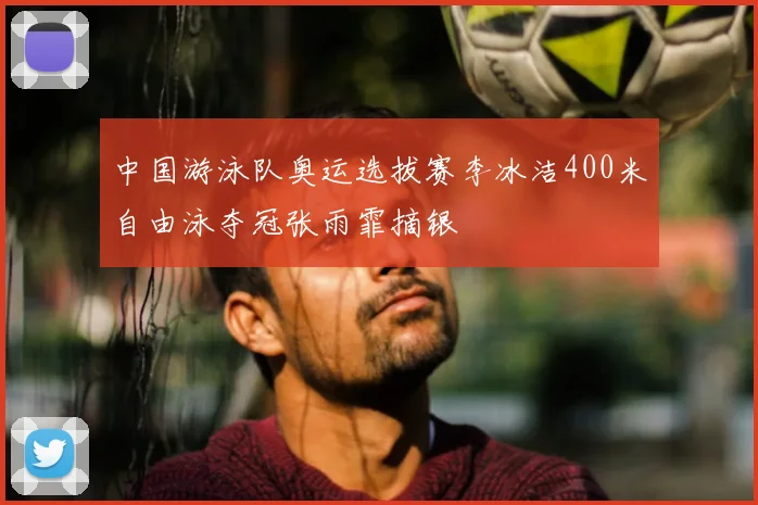 中国游泳队奥运选拔赛李冰洁400米自由泳夺冠张雨霏摘银