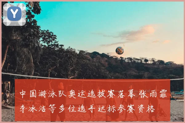 中国游泳队奥运选拔赛落幕 张雨霏李冰洁等多位选手达标参赛资格