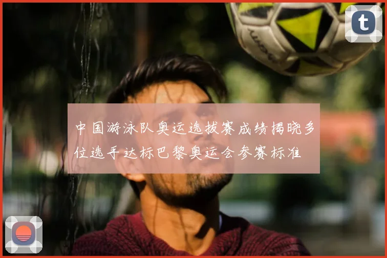 中国游泳队奥运选拔赛成绩揭晓多位选手达标巴黎奥运会参赛标准