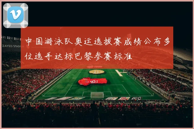 中国游泳队奥运选拔赛成绩公布多位选手达标巴黎参赛标准