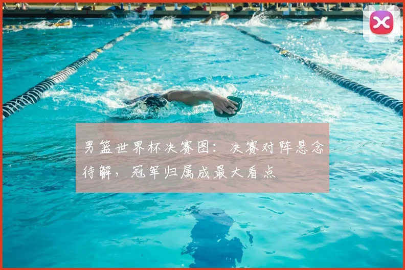 男篮世界杯决赛图:决赛对阵悬念待解,冠军归属成最大看点