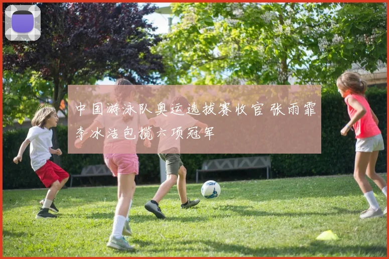 中国游泳队奥运选拔赛收官 张雨霏李冰洁包揽六项冠军