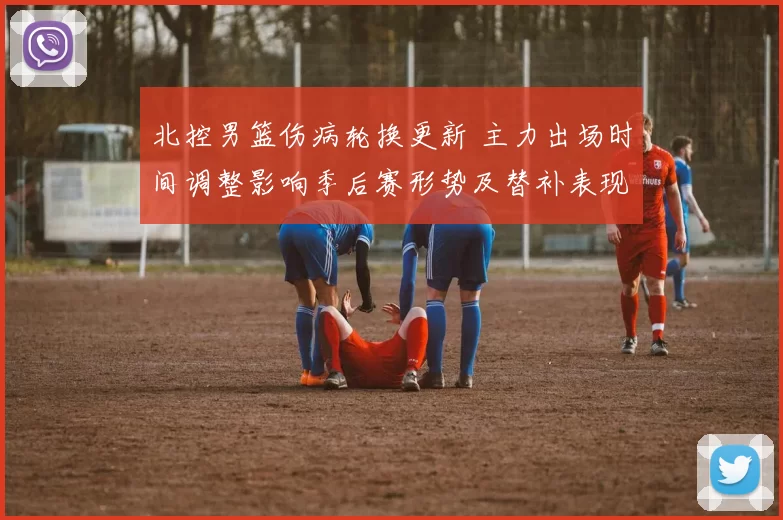 北控男篮伤病轮换更新 主力出场时间调整影响季后赛形势及替补表现评估