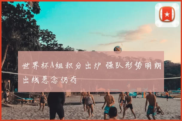 世界杯A组积分出炉 强队形势明朗出线悬念仍存