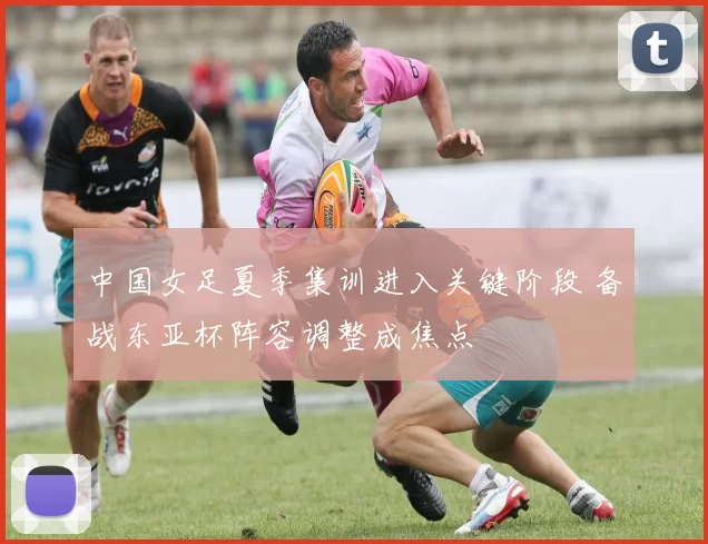 中国女足夏季集训进入关键阶段 备战东亚杯阵容调整成焦点