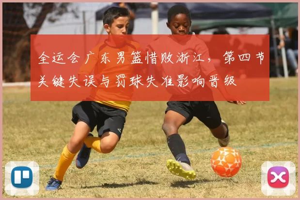 全运会广东男篮惜败浙江，第四节关键失误与罚球失准影响晋级