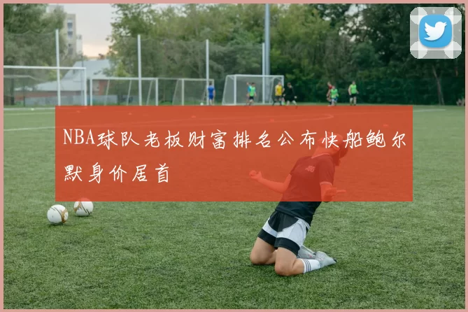 NBA球队老板财富排名公布快船鲍尔默身价居首