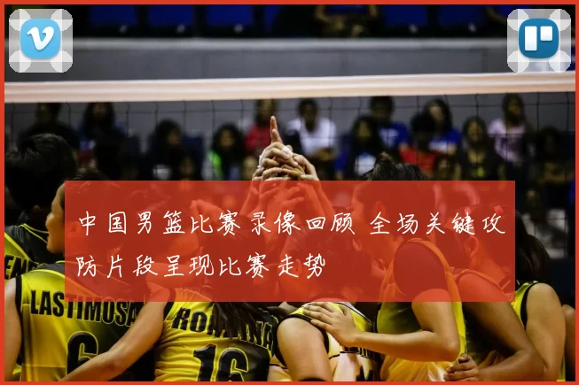 中国男篮比赛录像回顾 全场关键攻防片段呈现比赛走势