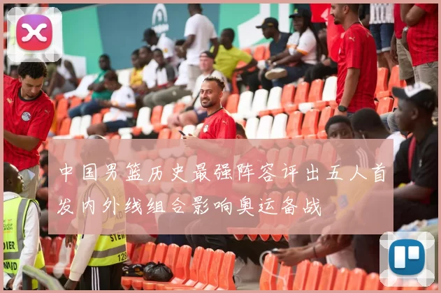 中国男篮历史最强阵容评出五人首发内外线组合影响奥运备战