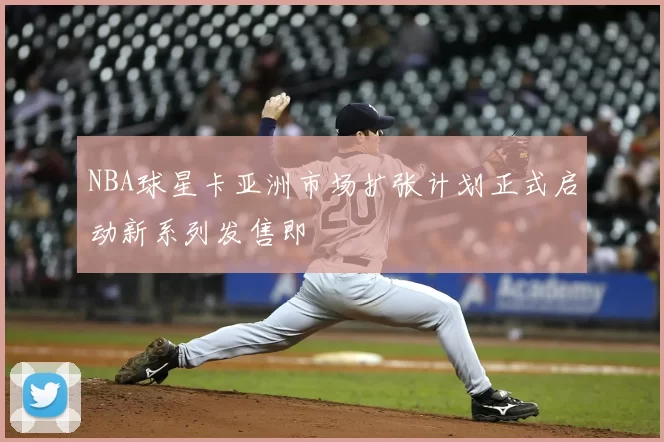 NBA球星卡亚洲市场扩张计划正式启动新系列发售即