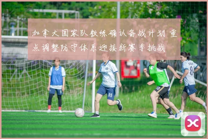 加拿大国家队教练确认备战计划 重点调整防守体系迎接新赛季挑战