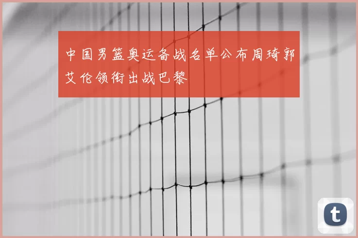 中国男篮奥运备战名单公布周琦郭艾伦领衔出战巴黎