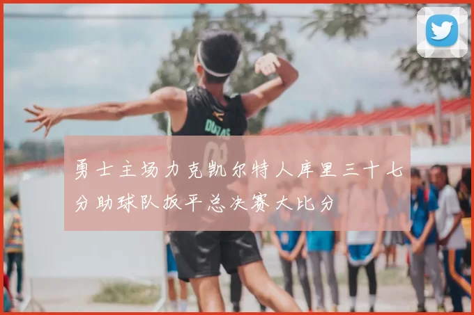 勇士主场力克凯尔特人库里三十七分助球队扳平总决赛大比分