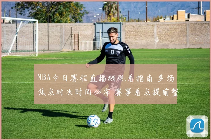 NBA今日赛程直播线观看指南 多场焦点对决时间公布 赛事看点提前整理