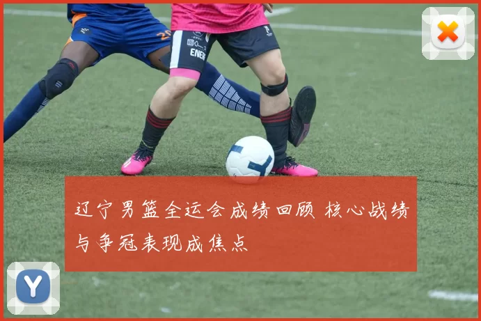 辽宁男篮全运会成绩回顾 核心战绩与争冠表现成焦点