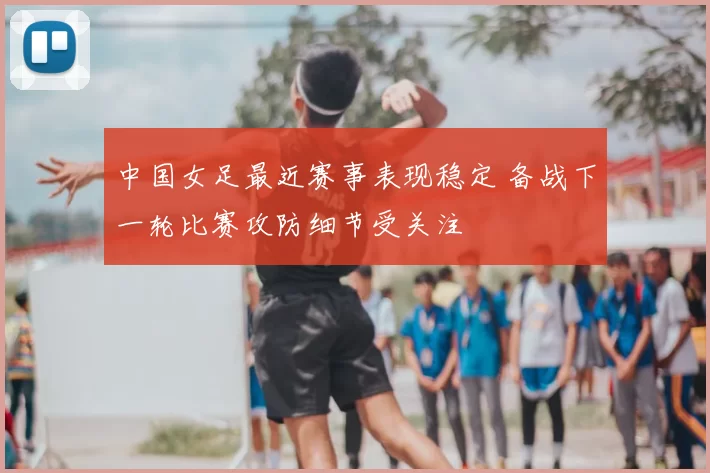 中国女足最近赛事表现稳定 备战下一轮比赛攻防细节受关注