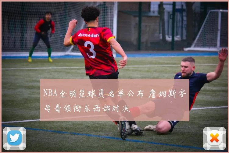 NBA全明星球员名单公布 詹姆斯字母哥领衔东西部对决