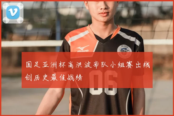 国足亚洲杯高洪波率队小组赛出线创历史最佳战绩