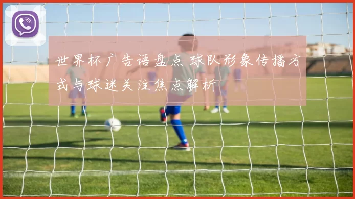 世界杯广告语盘点 球队形象传播方式与球迷关注焦点解析