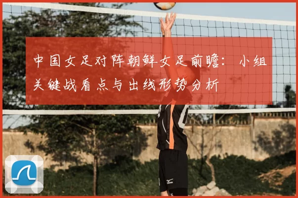 中国女足对阵朝鲜女足前瞻：小组关键战看点与出线形势分析