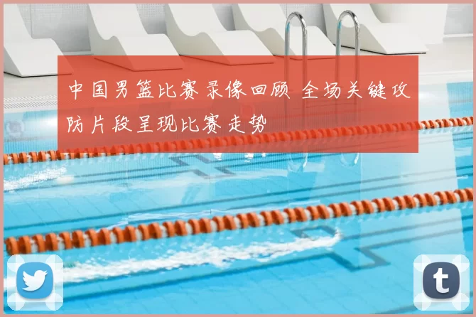 中国男篮比赛录像回顾 全场关键攻防片段呈现比赛走势