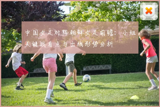 中国女足对阵朝鲜女足前瞻：小组关键战看点与出线形势分析