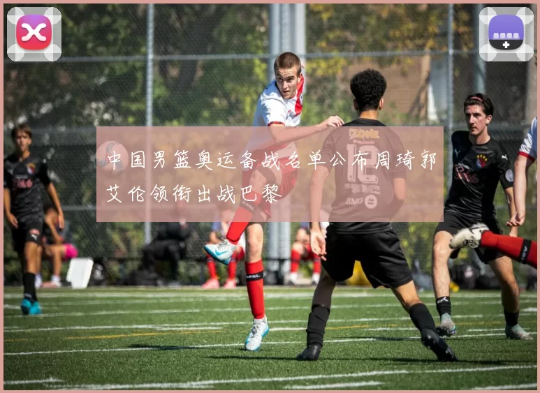 中国男篮奥运备战名单公布周琦郭艾伦领衔出战巴黎