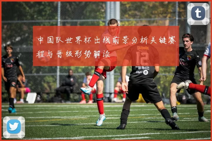中国队世界杯出线前景分析关键赛程与晋级形势解读