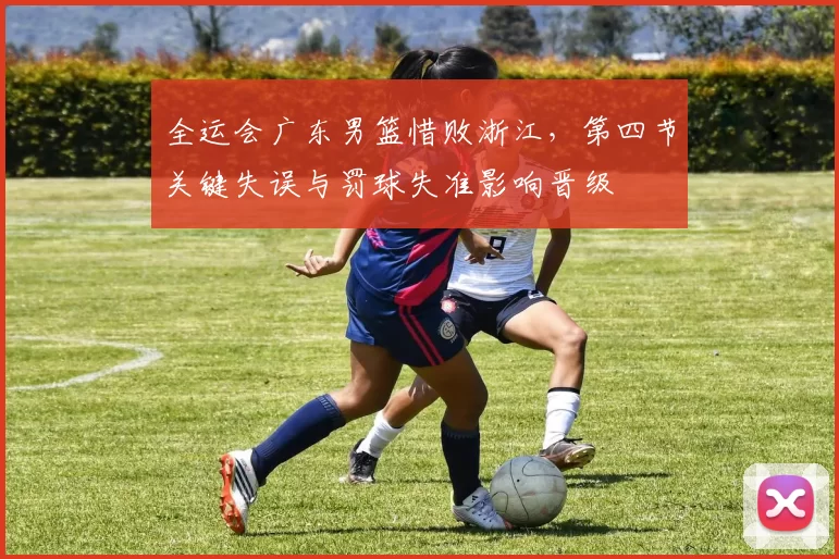 全运会广东男篮惜败浙江，第四节关键失误与罚球失准影响晋级