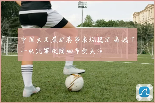中国女足最近赛事表现稳定 备战下一轮比赛攻防细节受关注