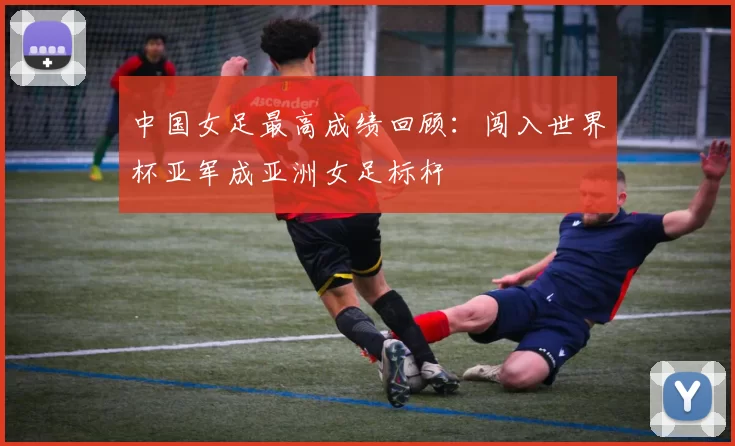 中国女足最高成绩回顾：闯入世界杯亚军成亚洲女足标杆