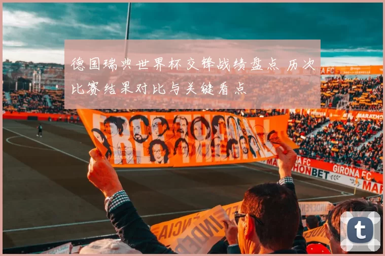 德国瑞典世界杯交锋战绩盘点 历次比赛结果对比与关键看点
