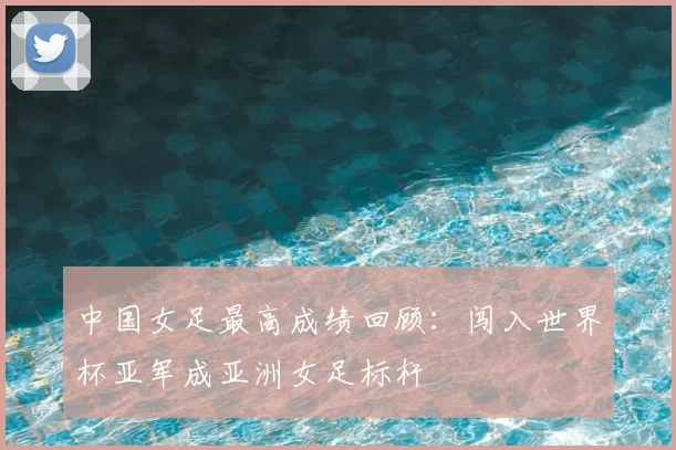 中国女足最高成绩回顾：闯入世界杯亚军成亚洲女足标杆