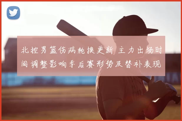 北控男篮伤病轮换更新 主力出场时间调整影响季后赛形势及替补表现评估