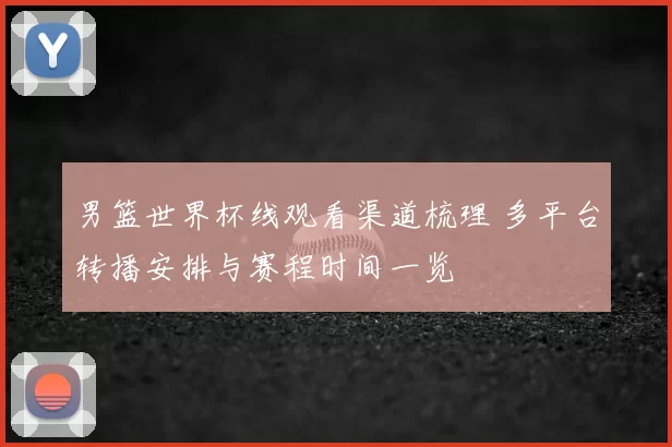 男篮世界杯线观看渠道梳理 多平台转播安排与赛程时间一览