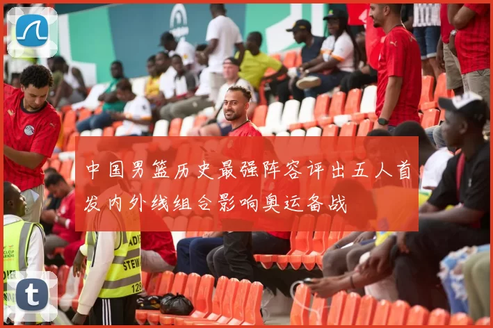 中国男篮历史最强阵容评出五人首发内外线组合影响奥运备战