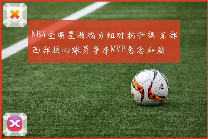 NBA全明星游戏分组对抗升级 东部西部核心球员争夺MVP悬念加剧