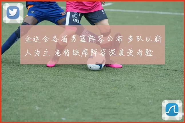 全运会各省男篮阵容公布 多队以新人为主 老将缺席阵容深度受考验