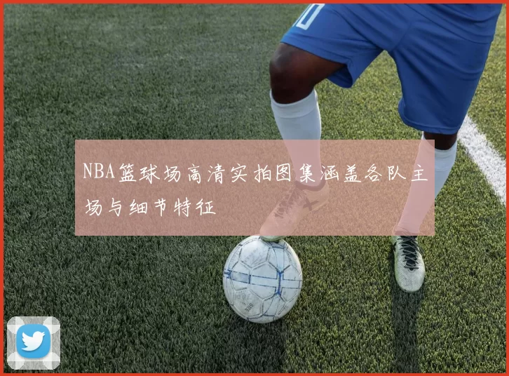 NBA篮球场高清实拍图集涵盖各队主场与细节特征