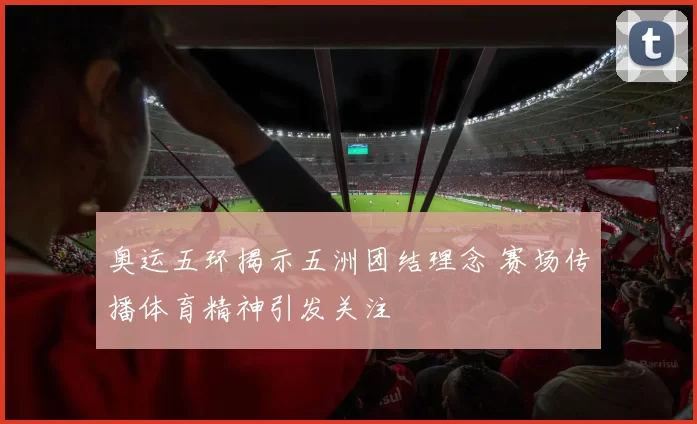 奥运五环揭示五洲团结理念 赛场传播体育精神引发关注