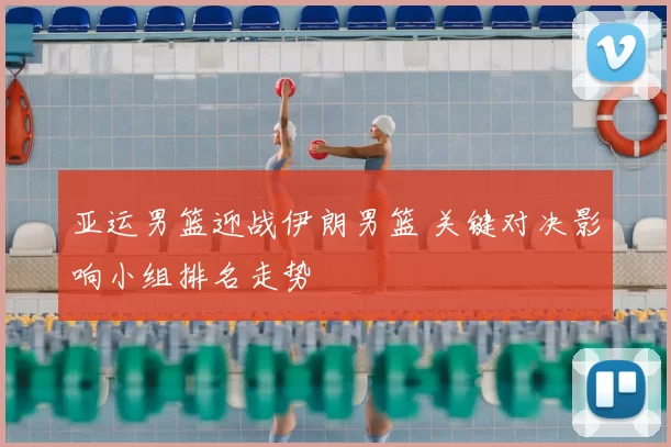 亚运男篮迎战伊朗男篮 关键对决影响小组排名走势