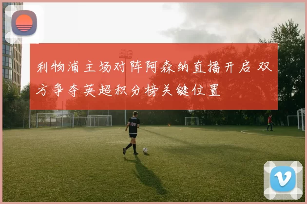 利物浦主场对阵阿森纳直播开启 双方争夺英超积分榜关键位置