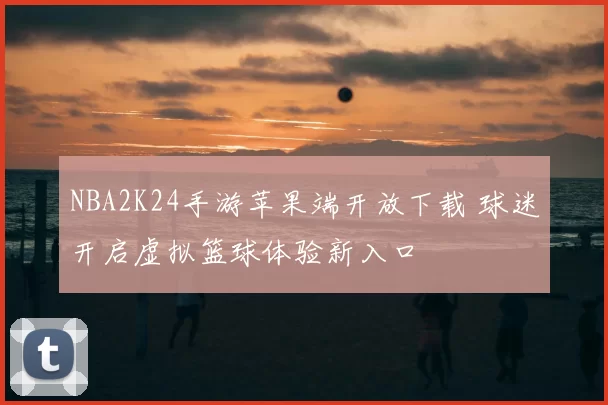 NBA2K24手游苹果端开放下载 球迷开启虚拟篮球体验新入口