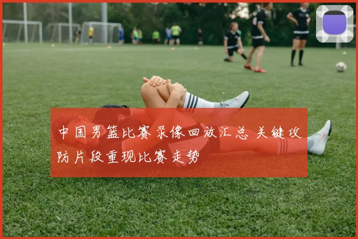 中国男篮比赛录像回放汇总 关键攻防片段重现比赛走势