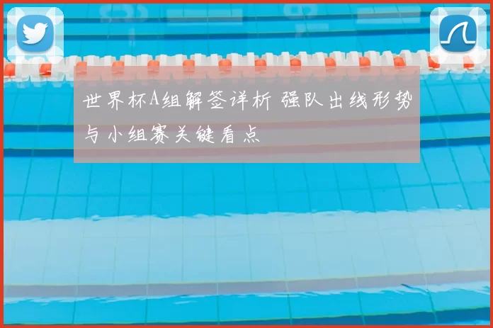 世界杯A组解签详析 强队出线形势与小组赛关键看点