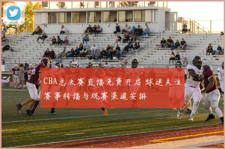 CBA总决赛直播免费开启 球迷关注赛事转播与观赛渠道安排